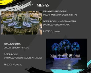 MESA DE VIDRIO DOBLE
COLOR:  MESA CON DOBLE  CRISTAL
DESCRIPCION:  1.20 DE DIAMETRO
(NO INCLUYE DECORACION)
PRECIO: S/.150.00
MESA DE ESPEJO
COLOR: ESPEJO Y REFLEJO
DESCRIPCION:
(NO INCLUYE DECORACION, NI SILLAS)
PRECIO: S/. 300.00
MESAS
 