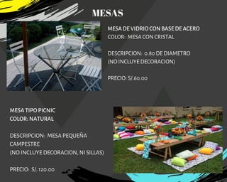 MESA DE VIDRIO CON BASE DE ACERO
COLOR:  MESA CON CRISTAL
DESCRIPCION:  0.80 DE DIAMETRO
(NO INCLUYE DECORACION)
PRECIO: S/.60.00
MESA TIPO PICNIC
COLOR: NATURAL
DESCRIPCION: MESA PEQUEÑA
CAMPESTRE
(NO INCLUYE DECORACION, NI SILLAS)
PRECIO: S/. 120.00
MESAS
 