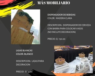 DISPENSADOR DE BEBIDAS
COLOR:  MADERA CLARA
DESCRIPCION:  DISPENSADOR DE CERVEZA
CON BARRA PARA COLOCAR VASOS
(NO INCLUYE DECORACION)
PRECIO: S/. 150.00
LAJAS BLANCAS
COLOR: BLANCO
DESCRIPCION: LAJAS PARA
DECORACION
PRECIO: S/. 5.00
MÁS MOBILIARIO
 
