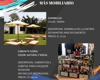 SOMBRILLAS
COLOR:  CREMA 
DESCRIPCION:  SOMBRILLA DE 2.50 METROS
DE DIAMETRO, BASE DE CONCRETO.
PRECIO: S/. 70.00
GABINETE FLORAL
COLOR: NATURAL Y NOGAL
DESCRIPCION: GABINETE DE 6
GABETAS, PARA CUALQUIER
OCASCION
(NO INCLUYE DECORACION)
PRECIO: S/. 150.00
MÁS MOBILIARIO
 