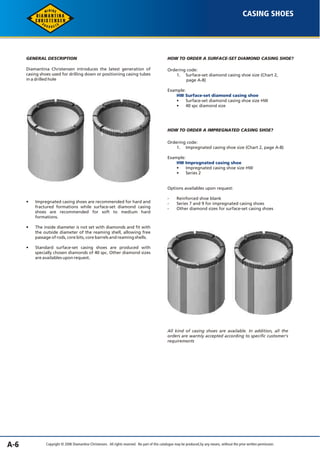A-6 
CASING SHOES 
GENERAL DESCRIPTION 
Diamantina Christensen introduces the latest generation of 
casing shoes used for drilling down or positioning casing tubes 
in a drilled hole 
HOW TO ORDER A SURFACE-SET DIAMOND CASING SHOE? 
Ordering code: 
1. Surface-set diamond casing shoe size (Chart 2, 
page A-8) 
Example: 
HW Surface-set diamond casing shoe 
• Surface-set diamond casing shoe size HW 
• 40 spc diamond size 
HOW TO ORDER A IMPREGNATED CASING SHOE? 
HW Impregnated casing shoe 
Copyright © 2006 Diamantina Christensen. All rights reserved. No part of this catalogue may be produced, by any means, without the prior written permission. 
• 
• 
• 
Impregnated casing shoes are recommended for hard and 
fractured formations while surface-set diamond casing 
shoes are recommended for soft to medium hard 
formations. 
The inside diameter is not set with diamonds and fit with 
the outside diameter of the reaming shell, allowing free 
passage of rods, core bits, core barrels and reaming shells. 
Standard surface-set casing shoes are produced with 
specially chosen diamonds of 40 spc. Other diamond sizes 
are availables upon request. 
Ordering code: 
1. Impregnated casing shoe size (Chart 2, page A-8) 
Example: 
• Impregnated casing shoe size HW 
• Series 2 
Options availables upon request: 
- Reinforced shoe blank 
- Series 7 and 9 for impregnated casing shoes 
- Other diamond sizes for surface-set casing shoes 
All kind of casing shoes are available. In addition, all the 
orders are warmly accepted according to specific customer's 
requirements 
 