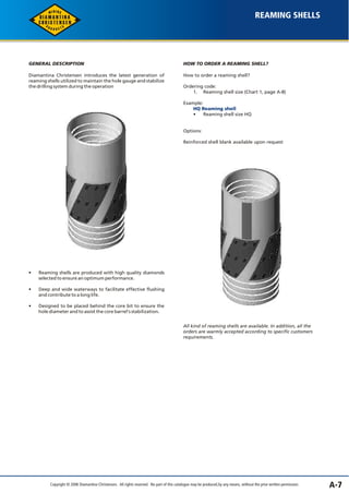 REAMING SHELLS 
GENERAL DESCRIPTION 
Diamantina Christensen introduces the latest generation of 
reaming shells utilized to maintain the hole gauge and stabilize 
the drilling system during the operation 
• Reaming shells are produced with high quality diamonds 
selected to ensure an optimum performance. 
• Deep and wide waterways to facilitate effective flushing 
and contribute to a long life. 
• Designed to be placed behind the core bit to ensure the 
hole diameter and to assist the core barrel's stabilization. 
HOW TO ORDER A REAMING SHELL? 
How to order a reaming shell? 
Ordering code: 
1. Reaming shell size (Chart 1, page A-8) 
Example: 
HQ Reaming shell 
• Reaming shell size HQ 
Options: 
Reinforced shell blank available upon request 
All kind of reaming shells are available. In addition, all the 
orders are warmly accepted according to specific customers 
requirements. 
Copyright © 2006 Diamantina Christensen. All rights reserved. No part of this catalogue may be produced, by any means, without the prior written permission. A-7 
 