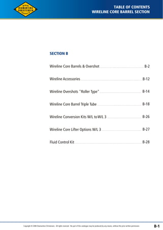 TABLE OF CONTENTS 
WIRELINE CORE BARREL SECTION 
B-1 
SECTION B 
Wireline Core Barrels & Overshot 
Wireline Accessories 
Wireline Overshots "Roller Type" 
Wireline Core Barrel Triple Tube 
Wireline Conversion Kits W/L to W/L 3 
Wireline Core Lifter Options W/L 3 
Fluid Control Kit 
B-2 
B-12 
B-14 
B-18 
B-26 
B-27 
B-28 
Copyright © 2006 Diamantina Christensen. All rights reserved. No part of this catalogue may be produced, by any means, without the prior written permission. 
 