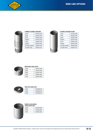 WIRE LINE OPTIONS 
B-13 
CARBIDE LOCKING COUPLING 
A W/L 
B W/L 
N W/L 
NM W/L 
H W/L 
HM W/L 
PQ (HW CASING) 
PQ (HWT BOX) 
42010013200 
42020013200 
42030013200 
42035013200 
42040013200 
42045013200 
42050013200 
42050013201 
LOCKING COUPLING PLAIN 
A W/L 
B W/L 
N W/L 
NM W/L 
H W/L 
HM W/L 
PQ (HW CASING) 
PQ (HWT BOX) 
42010013300 
42020013300 
42030013300 
42035013300 
42040013300 
42045013300 
42050013300 
42050013301 
BROACHED CORE LIFTER 
A W/L 
B W/L 
N W/L 
H W/L 
P W/L 
42010012005 
42020012005 
42030012005 
42040012005 
42050012005 
SHUT OFF VALVE SOFT 
B W/L 
N W/L 
H W/L 
42020004106 
42030004106 
42040004106 
FRONTAL DISCHARGE 
CORE LIFTER CASE 
N W/L 
H W/L 
P W/L 
42030010005 
42040010005 
42050010005 
Copyright © 2006 Diamantina Christensen. All rights reserved. No part of this catalogue may be produced, by any means, without the prior written permission. 
 