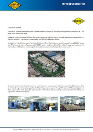 INTRODUCTION LETTER 
Christensen Chile S.A. 
I N N 
I 
G 
M 
P 
S 
R 
T 
O 
C D U 
Founded in 1964, Christensen Chile was formed under the principle of providing quality products and service at a fair 
price, thusly maximizing value. 
Today, our modern industrial facilities and broad commercial platform gather the most prestigious representations in 
the mining industry's percussion, core and water well drilling markets worldwide. 
Located in an industrial complex in Santiago, Christensen Chile's facilities cover a surface area of nearly 250,000 square 
feet. The industrial plant (of approximately 60,000 square feet) uses state-of-the-art technology and equipment to 
manufacture drill bits, rods, and spare parts to meet the requirements of today's demanding market. 
Constant research and field work experience in diamond core and percussion drilling have permitted Christensen Chile 
to constantly improve its vast array of tools. Also, the experience gained through Christensen Chile's participation in 
these processes has made it possible to develop the most modern techniques for products required in the drilling and 
exploration industries worldwide. 
Copyright © 2006 Diamantina Christensen. All rights reserved. No part of this catalogue may be produced, by any means, without the prior written permission. 
 