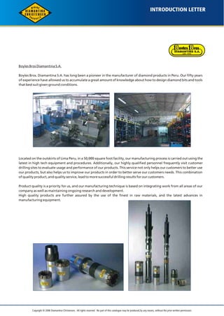 INTRODUCTION LETTER 
Boyles Bros Diamantina S.A. 
Boyles Bros. Diamantina S.A. has long been a pioneer in the manufacturer of diamond products in Peru. Our fifty years 
of experience have allowed us to accumulate a great amount of knowledge about how to design diamond bits and tools 
that best suit given ground conditions. 
Located on the outskirts of Lima Peru, in a 50,000 square foot facility, our manufacturing process is carried out using the 
latest in high tech equipment and procedures. Additionally, our highly qualified personnel frequently visit customer 
drilling sites to evaluate usage and performance of our products. This service not only helps our customers to better use 
our products, but also helps us to improve our products in order to better serve our customers needs. This combination 
of quality product, and quality service, lead to more successful drilling results for our customers. 
Product quality is a priority for us, and our manufacturing technique is based on integrating work from all areas of our 
company as well as maintaining ongoing research and development. 
High quality products are further assured by the use of the finest in raw materials, and the latest advances in 
manufacturing equipment. 
Copyright © 2006 Diamantina Christensen. All rights reserved. No part of this catalogue may be produced, by any means, without the prior written permission. 
 