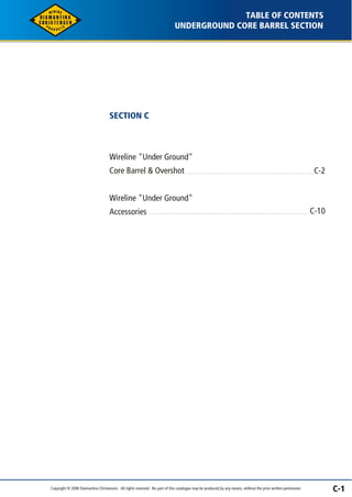C-1 
SECTION C 
UNDERGROUND CORE BARREL SECTION 
Wireline "Under Ground" 
Core Barrel & Overshot 
Wireline "Under Ground" 
Accessories 
TABLE OF CONTENTS 
C-2 
C-10 
Copyright © 2006 Diamantina Christensen. All rights reserved. No part of this catalogue may be produced, by any means, without the prior written permission. 
 