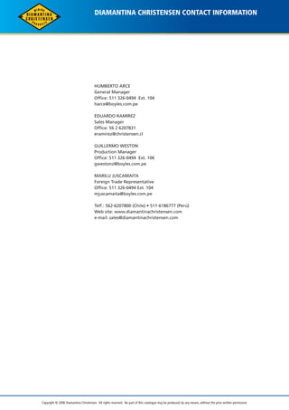 DIAMANTINA CHRISTENSEN CONTACT INFORMATION 
HUMBERTO ARCE 
General Manager 
Office: 511 326-0494 Ext. 104 
harce@boyles.com.pe 
EDUARDO RAMIREZ 
Sales Manager 
Office: 56 2 6207831 
eramirez@christensen.cl 
GUILLERMO WESTON 
Production Manager 
Office: 511 326-0494 Ext. 106 
gwestonz@boyles.com.pe 
MARILU JUSCAMAITA 
Foreign Trade Representative 
Office: 511 326-0494 Ext. 104 
mjuscamaita@boyles.com.pe 
Telf.: 562-6207800 (Chile) • 511-6186777 (Perú) 
Web site: www.diamantinachristensen.com 
e-mail: sales@diamantinachristensen.com 
Copyright © 2006 Diamantina Christensen. All rights reserved. No part of this catalogue may be produced, by any means, without the prior written permission. 
 