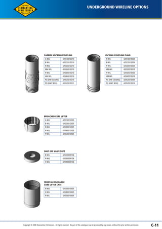 UNDERGROUND WIRELINE OPTIONS 
C-11 
CARBIDE LOCKING COUPLING 
A W/L 
B W/L 
N W/L 
NM W/L 
H W/L 
HM W/L 
PQ (HW CASING) 
PQ (HWT BOX) 
42012013210 
42022013210 
42032013210 
42035013210 
42042013210 
42045013210 
42052013210 
42052013211 
LOCKING COUPLING PLAIN 
A W/L 
B W/L 
N W/L 
NM W/L 
H W/L 
HM W/L 
PQ (HW CASING) 
PQ (HWT BOX) 
42012013300 
42022013300 
42032013300 
42032013310 
42042013300 
42042013310 
42052013300 
42052013310 
BROACHED CORE LIFTER 
A W/L 
B W/L 
N W/L 
H W/L 
P W/L 
42010012005 
42020012005 
42030012005 
42040012005 
42050012005 
SHUT OFF VALVE SOFT 
B W/L 
N W/L 
H W/L 
42020004106 
42030004106 
42040004106 
FRONTAL DISCHARGE 
CORE LIFTER CASE 
N W/L 
H W/L 
P W/L 
42030010005 
42040010005 
42050010005 
Copyright © 2006 Diamantina Christensen. All rights reserved. No part of this catalogue may be produced, by any means, without the prior written permission. 
 