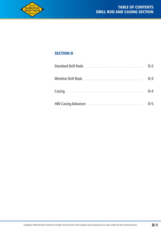 TABLE OF CONTENTS 
DRILL ROD AND CASING SECTION 
SECTION D 
Standard Drill Rods 
Wireline Drill Rods 
Casing 
HW Casing Advancer 
D-2 
D-3 
D-4 
D-5 
Copyright © 2006 Diamantina Christensen. All rights reserved. No part of this catalogue may be produced, by any means, without the prior written permission. D-1 
 