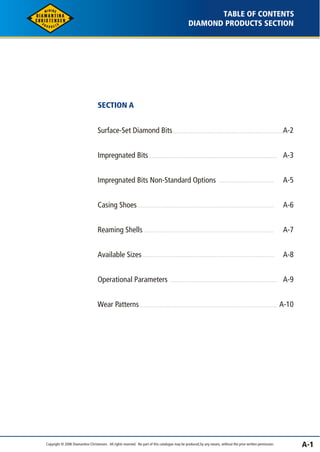 A-1 
TABLE OF CONTENTS 
DIAMOND PRODUCTS SECTION 
SECTION A 
Surface-Set Diamond Bits A-2 
Impregnated Bits 
Impregnated Bits Non-Standard Options 
Casing Shoes 
Reaming Shells 
Available Sizes 
Operational Parameters 
Wear Patterns 
A-3 
A-5 
A-6 
A-7 
A-8 
A-9 
A-10 
Copyright © 2006 Diamantina Christensen. All rights reserved. No part of this catalogue may be produced, by any means, without the prior written permission. 
 