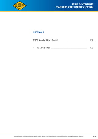 TABLE OF CONTENTS 
STANDARD CORE BARRELS SECTION 
SECTION E 
XRPS Standard Core Barrel 
TT- 46 Core Barrel 
E-2 
E-3 
Copyright © 2006 Diamantina Christensen. All rights reserved. No part of this catalogue may be produced, by any means, without the prior written permission. E-1 
 