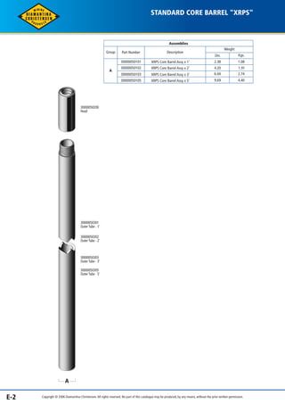 STANDARD CORE BARREL "XRPS" 
Assemblies 
Weight 
Lbs. Kgs. 
2.38 1.08 
Description 
XRPS Core Barrel Assy x 1’ 
XRPS Core Barrel Assy x 2’ 
Group Part Number 
30000050101 
30000050102 
30000050200 
Head 
A 
A 
XRPS Core Barrel Assy x 3’ 
XRPS Core Barrel Assy x 5’ 
30000050103 
30000050105 
4.20 1.91 
6.04 2.74 
9.69 4.40 
30000050301 
Outer Tube - 1’ 
30000050302 
Outer Tube - 2’ 
30000050303 
Outer Tube - 3’ 
30000050305 
Outer Tube - 5’ 
E-2 Copyright © 2006 Diamantina Christensen. All rights reserved. No part of this catalogue may be produced, by any means, without the prior written permission. 
 