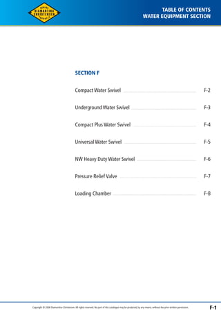 TABLE OF CONTENTS 
WATER EQUIPMENT SECTION 
SECTION F 
Compact Water Swivel 
Underground Water Swivel 
Compact Plus Water Swivel 
Universal Water Swivel 
NW Heavy Duty Water Swivel 
Pressure Relief Valve 
Loading Chamber 
F-2 
F-3 
F-4 
F-5 
F-6 
F-7 
F-8 
Copyright © 2006 Diamantina Christensen. All rights reserved. No part of this catalogue may be produced, by any means, without the prior written permission. F-1 
 