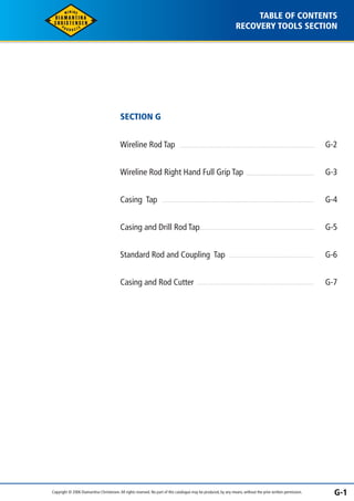 TABLE OF CONTENTS 
RECOVERY TOOLS SECTION 
SECTION G 
Wireline Rod Tap 
Wireline Rod Right Hand Full Grip Tap 
Casing Tap 
Casing and Drill Rod Tap 
Standard Rod and Coupling Tap 
Casing and Rod Cutter 
G-2 
G-3 
G-4 
G-5 
G-6 
G-7 
Copyright © 2006 Diamantina Christensen. All rights reserved. No part of this catalogue may be produced, by any means, without the prior written permission. G-1 
 