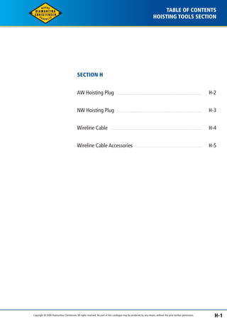 TABLE OF CONTENTS 
HOISTING TOOLS SECTION 
SECTION H 
AW Hoisting Plug 
NW Hoisting Plug 
Wireline Cable 
Wireline Cable Accessories 
H-2 
H-3 
H-4 
H-5 
Copyright © 2006 Diamantina Christensen. All rights reserved. No part of this catalogue may be produced, by any means, without the prior written permission. H-1 
 