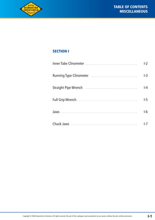 TABLE OF CONTENTS 
MISCELLANEOUS 
SECTION I 
Inner Tube Clinometer 
Running Type Clinometer 
Straight Pipe Wrench 
Full Grip Wrench 
Jaws 
Chuck Jaws 
I-2 
I-3 
I-4 
I-5 
I-6 
I-7 
Copyright © 2006 Diamantina Christensen. All rights reserved. No part of this catalogue may be produced, by any means, without the prior written permission. I-1 
 