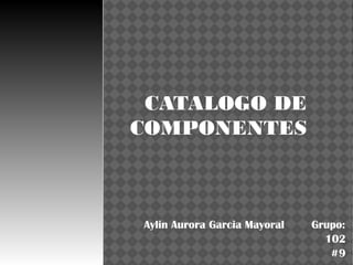 CATALOGO DE
COMPONENTES



Aylin Aurora Garcia Mayoral   Grupo:
                                102
                                 #9
 