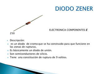 ELECTRONICA COMPONENTES ₡
250
 Descripción:
 es un diodo de cromo que se ha construido para que funcione en
las zonas de rupturas.
 Es básicamente un diodo de unión.
 Son semiconductores de silicio.
 Tiene una constitución de ruptura de 9 voltios.
 