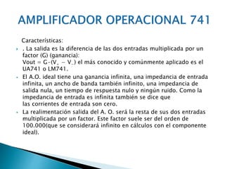 Características:
 . La salida es la diferencia de las dos entradas multiplicada por un
factor (G) (ganancia):
Vout = G·(V+ − V−) el más conocido y comúnmente aplicado es el
UA741 o LM741.
 El A.O. ideal tiene una ganancia infinita, una impedancia de entrada
infinita, un ancho de banda también infinito, una impedancia de
salida nula, un tiempo de respuesta nulo y ningún ruido. Como la
impedancia de entrada es infinita también se dice que
las corrientes de entrada son cero.
 La realimentación salida del A. O. será la resta de sus dos entradas
multiplicada por un factor. Este factor suele ser del orden de
100.000(que se considerará infinito en cálculos con el componente
ideal).
 