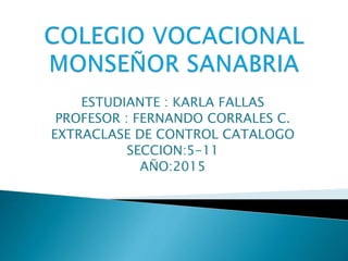 ESTUDIANTE : KARLA FALLAS
PROFESOR : FERNANDO CORRALES C.
EXTRACLASE DE CONTROL CATALOGO
SECCION:5-11
AÑO:2015
 