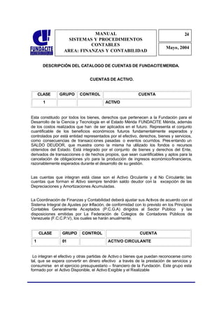 MANUAL                                                   24
                                                                                      2
                    SISTEMAS Y PROCEDIMIENTOS                                          4
                            CONTABLES
                                                                            Mayo, 2004
                  AREA: FINANZAS Y CONTABILIDAD


       DESCRIPCIÓN DEL CATALOGO DE CUENTAS DE FUNDACITE MERIDA.


                                 CUENTAS DE ACTIVO.


     CLASE      GRUPO      CONTROL                          CUENTA
       1                                  ACTIVO


Esta constituido por todos los bienes, derechos que pertenecen a la Fundación para el
Desarrollo de la Ciencia y Tecnología en el Estado Mérida FUNDACITE Mérida, además
de los costos realizados que han de ser aplicados en el futuro. Representa el conjunto
cuantificable de los beneficios económicos futuros fundamentalmente esperados y
controlados por está entidad representados por el efectivo, derechos, bienes y servicios,
como consecuencias de transacc iones pasadas o eventos ocurridos. Pres entando un
SALDO DEUDOR, que muestra como la misma ha utilizado los fondos o recursos
obtenidos del Estado. Está integrado por el conjunto de bienes y derechos del Ente,
derivados de transacciones o de hechos propios, que sean cuantificables y aptos para la
cancelación de obligaciones y/o para la producción de ingresos económico-financieros,
razonablemente esperados durante el desarrollo de su gestión.


Las cuentas que integran está clase son el Activo C  irculante y e No Circulante; las
                                                                  l
cuentas que forman el A ctivo siempre tendrán saldo deudor con la excepción de las
Depreciaciones y Amortizaciones Acumuladas.


La Coordinación de Finanzas y Contabilidad deberá ajustar sus Activos de acuerdo con el
Sistema Integral de Ajustes por Inflación, de conformidad con lo previsto en los Principios
Contables Generalmente Ac eptados (P.C.G.A) dirigidos al Sector Público y las
disposiciones emitidas por La Federación de Colegios de Contadores Públicos de
Venezuela (F.C.C.P.V), los cuales se harán anualmente.


     CLASE       GRUPO      CONTROL                          CUENTA
 1               01                        ACTIVO CIRCULANTE


 Lo integran el efectivo y otras partidas de Activo o bienes que puedan reconocerse como
tal, que se espera convertir en dinero efectivo a través de la prestación de servicios y
consumirse en el ejercicio presupuestario – financiero de la Fundación. Este grupo esta
formado por el Activo Disponible, el Activo Exigible y el Realizable
 