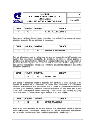 MANUAL                                                  26
                                                                                     2
                    SISTEMAS Y PROCEDIMIENTOS                                         6
                            CONTABLES
                                                                           Mayo, 2004
                  AREA: FINANZAS Y CONTABILIDAD


   CLASE       GRUPO       CONTROL                          CUENTA
      1           02                     ACTIVO NO CIRCULANTE


Comprende los bienes de uso, bienes y derechos cuya realización se espera efectuar en
ejercicios siguientes del que se realiza la transacción.


   CLASE        GRUPO      CONTROL                          CUENTA

      1           02           02        INVERSIÓN FINANCIERA


Son las colocaciones que se realizan con los recursos excedentes de la Fundación, que
superan las necesidades inmediatas de operación, en títulos o valores públicos o
privados, en el otorgamiento de préstamos o en otras modalidades, cuya recuperación se
producirá dentro del ejercicio en que se concertó la colocación. También comprende las
colocaciones efectuadas en Instituciones Financieras o Bancarias producto de excedentes
transitorios de efectivo


   CLASE        GRUPO      CONTROL                          CUENTA
      1           02           03        ACTIVO FIJO


Son bienes de naturaleza tangible o corpórea, cuyo objeto es el uso o usufructo de los
mismos en beneficio de la Fundación; los cuales están destinados a la operaciones
normales administrativas que realiza FUNDACITE Mérida, su propósito fundamental es
utilizarlos y no venderlos, presentan como características un alto costo, esta cuenta
control esta formada por el Terreno, Edificios y Construcciones, Maquinarias y Equipos y
otros Activos Fijo, dicha cuenta está sujeta a Depreciación en el periodo.


   CLASE       GRUPO       CONTROL                          CUENTA
      1           02           04        ACTIVO INTANGIBLE


Este grupo estará formado por aquellas cuentas que representan bienes o derechos
jurídicos Intangibles (inmateriales). Suelen tener un carácter de Inversión P  ermanente y
ser necesarios para la obtención de los objetivos principales de la Fundación.
 