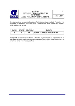 MANUAL                                                27
                                                                                   2
                    SISTEMAS Y PROCEDIMIENTOS                                       7
                            CONTABLES
                                                                         Mayo, 2004
                  AREA: FINANZAS Y CONTABILIDAD


En esta cuenta se agrupan los Estudios y Proyectos que llevan a cabo la Fundación y los
Paquetes y Programas de Computación. Generalmente esta cuenta está sujeta a
Amortización en el periodo


  CLASE       GRUPO      CONTROL                         CUENTA
     1           02          05        OTROS ACTIVOS NO CIRCULANTES


Comprende los bienes de uso, bienes y derechos cuya realización se espera efectuar en
ejercicios siguientes del que se realiza la transacción pero que no se encuentran en los
anteriores ramos y partidas específicas
 