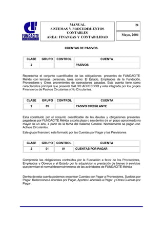 MANUAL                                               28
                                                                                  2
                    SISTEMAS Y PROCEDIMIENTOS                                     8
                            CONTABLES
                                                                          Mayo, 2004
                  AREA: FINANZAS Y CONTABILIDAD


                               CUENTAS DE PASIVOS.


  CLASE       GRUPO      CONTROL                          CUENTA
     2                                 PASIVOS


Representa el conjunto cuantificable de las obligaciones presentes de FUNDACITE
Mérida con terceras personas, tales como: El Estado, Empleados de la Fundación,
Proveedores y Otros provenientes de operaciones pasadas. Esta cuenta tiene como
característica principal que presenta SALDO ACREEDOR y esta integrada por los grupos
Financieros de Pasivos Circulantes y No Circulantes.


  CLASE       GRUPO      CONTROL                          CUENTA
     2           01                    PASIVO CIRCULANTE


Esta constituido por el conjunto cuantificable de las deudas y obligaciones presentes
pagaderas por FUNDACITE Mérida a corto plazo o sea dentro de un plazo aproximado no
mayor de un año, a partir de la fecha del Balance General. Normalmente se pagan con
Activos Circulantes.
Este grupo financiero esta formado por las Cuentas por Pagar y las Previsiones


  CLASE       GRUPO      CONTROL                          CUENTA
     2           01          01        CUENTAS POR PAGAR


Comprende las obligaciones contraídas por la Fundación a favor de los Proveedores,
Empleados y Obreros y el Estado por la adquisición o prestación de bienes ó servicios
que permitan el normal desenvolvimiento de las actividades de FUNDACITE Mérida


Dentro de esta cuenta podemos encontrar Cuentas por Pagar a Proveedores, Sueldos por
Pagar, Retenciones Laborales por Pagar, Aportes Laborales a Pagar, y Otras Cuentas por
Pagar.
 