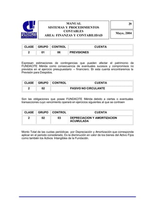 MANUAL                                                    29
                                                                                       2
                    SISTEMAS Y PROCEDIMIENTOS                                           9
                            CONTABLES
                                                                             Mayo, 2004
                  AREA: FINANZAS Y CONTABILIDAD


  CLASE      GRUPO      CONTROL                            CUENTA
     2          01           06        PREVISIONES


Expresan estimaciones de contingencias que pueden afectar el patrimonio de
FUNDACITE Mérida como consecuencia de eventuales sucesos y compromisos no
previstos en el ejercicio presupuestario – financiero. En esta cuenta encontraremos la
Previsión para Despidos.


  CLASE      GRUPO       CONTROL                           CUENTA
     2          02                     PASIVO NO CIRCULANTE


Son las obligaciones que posee FUNDACITE Mérida debido a ciertas o eventuales
transacciones cuyo vencimiento operará en ejercicios siguientes al que se contraen


  CLASE      GRUPO       CONTROL                           CUENTA
     2          02           03        DEPRECIACION Y AMORTIZACION
                                       ACUMULADA


Monto Total de las cuotas periódicas por Depreciación y Amortización que corresponde
aplicar en el periodo considerado, Es la disminución en valor de los bienes del Activo Fijos
como también los Activos Intangibles de la Fundación.
 