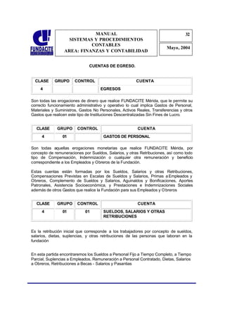 MANUAL                                                32
                                                                                  3
                   SISTEMAS Y PROCEDIMIENTOS                                      2
                           CONTABLES
                                                                        Mayo, 2004
                 AREA: FINANZAS Y CONTABILIDAD


                              CUENTAS DE EGRESO.


  CLASE     GRUPO      CONTROL                         CUENTA
    4                               EGRESOS

Son todas las erogaciones de dinero que realice FUNDACITE Mérida, que le permite su
correcto funcionamiento administrativo y operativo lo cual implica Gastos de Personal,
Materiales y Suministros, Gastos No Personales, Activos Reales, Transferencias y otros
Gastos que realicen este tipo de Instituciones Descentralizadas Sin Fines de Lucro.


  CLASE      GRUPO      CONTROL                         CUENTA
     4          01                    GASTOS DE PERSONAL

Son todas aquellas erogaciones monetarias que realice FUNDACITE Mérida, por
concepto de remuneraciones por Sueldos, Salarios, y otras Retribuciones, así como todo
tipo de Compensación, Indemnización o cualquier otra remuneración y beneficio
correspondiente a los Empleados y Obreros de la Fundación.

Estas cuentas están formadas por los Sueldos, Salarios y otras Retribuciones,
Compensaciones Previstas en Escalas de Sueldos y Salarios, Primas a Empleados y
Obreros, Complemento de Sueldos y Salarios, Aguinaldos y Bonificaciones, Aportes
Patronales, Asistencia Socioeconómica, y Prestaciones e Indemnizaciones Sociales
además de otros Gastos que realice la Fundación para sus Empleados y O breros


  CLASE      GRUPO      CONTROL                         CUENTA
     4          01          01        SUELDOS, SALARIOS Y OTRAS
                                      RETRIBUCIONES


Es la retribución inicial que corresponde a los trabajadores por concepto de sueldos,
salarios, dietas, suplencias, y otras retribuciones de las personas que laboran en la
fundación


En esta partida encontraremos los Sueldos a Personal Fijo a Tiempo Completo, a Tiempo
Parcial, Suplencias a Empleados, Remuneración a Personal Contratado, Dietas, Salarios
a Obreros, Retribuciones a Becas - Salarios y Pasantias
 