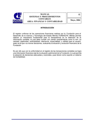 MANUAL                                                      12
                                                                                          1
                     SISTEMAS Y PROCEDIMIENTOS                                            2
                             CONTABLES
                                                                               Mayo, 2004
                   AREA: FINANZAS Y CONTABILIDAD


                                     INTRODUCCIÓN


El registro uniforme de las operaciones financieras realizas por la Fundación para el
Desarrollo de la Ciencia y Tecnología del Estado Mérida, FUNDACITE Mérida permite
obtener un mecanismo fundamental para la transparencia en la obtención de la
información contable, la cual debe cumplir con ciertas características como lo son: La
claridad, objetividad, verificabilidad, relevancia, imparcialidad, y utilidad para el usuario,
quien es él que va a tomar decisiones, evaluando la situación y evolución financiera de la
Fundación


Es por ello que con la uniformidad en el registro de las transacciones contables se logra
una información financiera real de la situación patrimonial de la Fundación, lo cual permite
la adopción de decisiones adecuadas y racionales, pues tienen como soporte un sistema
de Contabilidad.
 