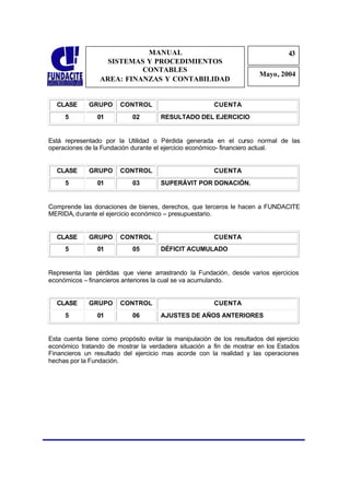 MANUAL                                                 43
                                                                                   4
                   SISTEMAS Y PROCEDIMIENTOS                                       3
                           CONTABLES
                                                                         Mayo, 2004
                 AREA: FINANZAS Y CONTABILIDAD


  CLASE       GRUPO     CONTROL                          CUENTA
     5          01           02       RESULTADO DEL EJERCICIO


Está representado por la Utilidad o Pérdida generada en el curso normal de las
operaciones de la Fundación durante el ejercicio económico- financiero actual.


  CLASE       GRUPO     CONTROL                          CUENTA
     5          01           03       SUPERÁVIT POR DONACIÓN.


Comprende las donaciones de bienes, derechos, que terceros le hacen a FUNDACITE
MERIDA, durante el ejercicio económico – presupuestario.


  CLASE       GRUPO     CONTROL                          CUENTA
     5          01           05       DÉFICIT ACUMULADO


Representa las pérdidas que viene arrastrando la Fundación, desde varios ejercicios
económicos – financieros anteriores la cual se va acumulando.


  CLASE       GRUPO     CONTROL                          CUENTA
     5          01           06       AJUSTES DE AÑOS ANTERIORES


Esta cuenta tiene como propósito evitar la manipulación de los resultados del ejercicio
económico tratando de mostrar la verdadera situación a fin de mostrar en los Estados
Financieros un resultado del ejercicio mas acorde con la realidad y las operaciones
hechas por la Fundación.
 