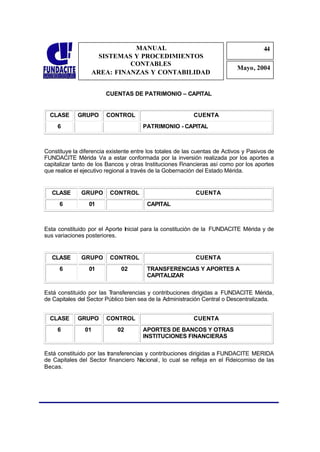 MANUAL                                                   44
                                                                                      4
                    SISTEMAS Y PROCEDIMIENTOS                                          4
                            CONTABLES
                                                                            Mayo, 2004
                  AREA: FINANZAS Y CONTABILIDAD


                        CUENTAS DE PATRIMONIO – CAPITAL


  CLASE      GRUPO      CONTROL                            CUENTA
     6                                 PATRIMONIO - CAPITAL



Constituye la diferencia existente entre los totales de las cuentas de Activos y Pasivos de
FUNDACITE Mérida Va a estar conformada por la inversión realizada por los aportes a
capitalizar tanto de los Bancos y otras Instituciones Financieras así como por los aportes
que realice el ejecutivo regional a través de la Gobernación del Estado Mérida.


   CLASE      GRUPO       CONTROL                          CUENTA
      6          01                     CAPITAL



Esta constituido por el Aporte Inicial para la constitución de la FUNDACITE Mérida y de
sus variaciones posteriores.


   CLASE      GRUPO       CONTROL                          CUENTA
      6          01           02        TRANSFERENCIAS Y APORTES A
                                        CAPITALIZAR

Está constituido por las Transferencias y contribuciones dirigidas a FUNDACITE Mérida,
de Capitales del Sector Público bien sea de la Administración Central o Descentralizada.


  CLASE      GRUPO      CONTROL                            CUENTA
     6          01           02        APORTES DE BANCOS Y OTRAS
                                       INSTITUCIONES FINANCIERAS

Está constituido por las transferencias y contribuciones dirigidas a FUNDACITE MERIDA
de Capitales del Sector financiero N  acional , lo cual se refleja en el Fideicomiso de las
Becas.
 