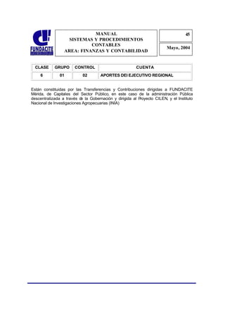 MANUAL                                                45
                                                                                  4
                   SISTEMAS Y PROCEDIMIENTOS                                      5
                           CONTABLES
                                                                        Mayo, 2004
                 AREA: FINANZAS Y CONTABILIDAD


  CLASE     GRUPO      CONTROL                         CUENTA
    6          01          02       APORTES DEl EJECUTIVO REGIONAL


Están constituidas por las Transferencias y Contribuciones dirigidas a FUNDACITE
Mérida, de Capitales del Sector Público, en este caso de la administración Pública
descentralizada a través d la Gobernación y dirigida al P
                           e                             royecto CILEN, y el Instituto
Nacional de Investigaciones Agropecuarias (INIA)
 