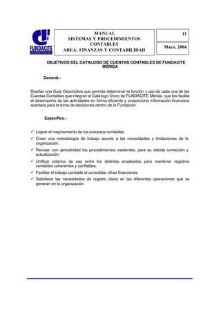 MANUAL                                              13
                                                                                  1
                     SISTEMAS Y PROCEDIMIENTOS                                     3
                             CONTABLES
                                                                        Mayo, 2004
                   AREA: FINANZAS Y CONTABILIDAD

         OBJETIVOS DEL CATALOGO DE CUENTAS CONTABLES DE FUNDACITE
                               MÉRIDA

       General.-


Diseñar una Guía Descriptiva que permita determinar la función y uso de cada una de las
Cuentas Contables que integran el Catá logo Único de FUNDACITE Mérida, que les facilite
el desempeño de las actividades en forma eficiente y proporcione información financiera
acertada para la toma de decisiones dentro de la Fundación.


        Especifico.-


ü Lograr el mejoramiento de los procesos contables.
ü Crear una metodología de trabajo acorde a las necesidades y limitaciones de la
  organización.
ü Revisar con periodicidad los procedimientos existentes, para su debida corrección y
  actualización.
ü Unificar criterios de uso entre los distintos empleados para mantener registros
  contables coherentes y confiables.
ü Facilitar el trabajo contable al consolidar cifras financieras.
ü Satisfacer las necesidades de registro diario en las diferentes operaciones que se
  generan en la organización.
 