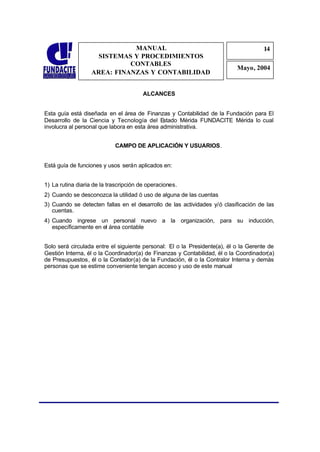 MANUAL                                                 14
                                                                                     1
                     SISTEMAS Y PROCEDIMIENTOS                                        4
                             CONTABLES
                                                                           Mayo, 2004
                   AREA: FINANZAS Y CONTABILIDAD


                                        ALCANCES


Esta guía está diseñada en el área de Finanzas y Contabilidad de la Fundación para El
Desarrollo de la Ciencia y Tecnología del Estado Mérida FUNDACITE Mérida lo cual
involucra al personal que labora en esta área administrativa.


                            CAMPO DE APLICACIÓN Y USUARIOS.


Está guía de funciones y usos serán aplicados en:


1) La rutina diaria de la trascripción de operaciones.
2) Cuando se desconozca la utilidad ó uso de alguna de las cuentas
3) Cuando se detecten fallas en el desarrollo de las actividades y/ó clasificación de las
   cuentas.
4) Cuando ingrese un personal nuevo a la organización, para su inducción,
   específicamente en el área contable


Solo será circulada entre el siguiente personal: El o la Presidente(a), él o la Gerente de
Gestión Interna, él o la Coordinador(a) de Finanzas y Contabilidad, él o la Coordinador(a)
de Presupuestos, él o la Contador(a) de la Fundación, él o la Contralor Interna y demás
personas que se estime conveniente tengan acceso y uso de este manual
 