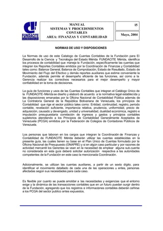 MANUAL                                                   15
                                                                                      1
                    SISTEMAS Y PROCEDIMIENTOS                                         5
                            CONTABLES
                                                                            Mayo, 2004
                  AREA: FINANZAS Y CONTABILIDAD


                         NORMAS DE USO Y DISPOSICIONES

La Normas de uso de este Catalogo de Cuentas Contables de la Fundación para El
Desarrollo de la Ciencia y Tecnología del Estado Mérida FUNDACITE Mérida, identifica
los procesos de contabilidad que maneja la Fundación, específicamente las cuentas que
integran los Reportes Contables emitidos por la Coordinación de Finanzas y Contabilidad
tales como: Balance General, Balance de Comprobación, Estado de Resultado, Estado de
Movimiento del Flujo del Efectivo y demás reportes auxiliares que estime conveniente la
Fundación, además permite el desempeño eficiente de las funciones, así como a la
Gerencia realizar los correctivos necesarios para el mejor desempeño y mayor
confiabilidad en la toma de decisiones.

La guía de funciones y usos de las Cuentas Contables que integran el Catálogo Único de
la FUNDACITE-Mérida se diseño y elaboró de acuerdo a la normativa legal establecida y
las disposiciones emanadas por la Oficina Nacional de Contabilidad Pública además de
La Contraloría General de la República Bolivariana de Venezuela, los principios de
Contabilidad que rige el sector público tales como: Entidad, continuidad, registro, periodo
contable, revelación suficiente, importancia relativa, prudencia, uniformidad, precio de
adquisición, causado y devengado, unidad y universalidad, dualidad económica, registro e
imputación presupuestaria correlación de ingresos y gastos y principios contables
supletorios atendiendo a los Principios de Contabilidad Generalmente Aceptados de
Venezuela (PCGA) emitidos por la Federación de Colegios de Contadores Públicos de
Venezuela.


Los personas que laboran en los cargos que integran la Coordinación de Finanzas y
Contabilidad de FUNDACITE Mérida deberán utilizar las cuentas establecidas en la
presente guía, las cuales tienen su base en el Plan Único de Cuentas formulado por la
Oficina Nacional de Presupuesto (ONAPRE) y si en algún caso particular y por razones de
actividad mercantil los Gerentes se vean en la necesidad de emplear alguna sub.cuenta
no considerada en esta guía deberá solicitar autorización respectiva a las autoridades
competentes de la Fundación en este caso la mencionada Coordinación.


Adicionalmente, se utilizan las cuentas auxiliares, a partir de un sexto dígito, para
identificar el movimiento detallado de cada una de las operaciones u entes, personas
afectadas según sus necesidades para cada caso.


Es flexible por cuanto se puede amoldar a las necesidades y exigencias que el entorno
exige y la dinámica de las transacciones contables que en un futuro puedan surgir dentro
de la Fundación, agregando que los registros e informaciones contables deberán ceñirse
a los PCGA del sector publico antes expuestos.
 