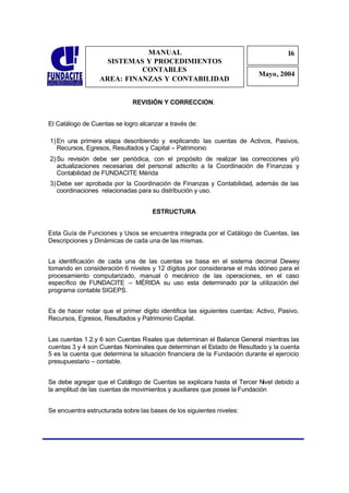 MANUAL                                                  16
                                                                                     1
                    SISTEMAS Y PROCEDIMIENTOS                                        6
                            CONTABLES
                                                                          Mayo, 2004
                  AREA: FINANZAS Y CONTABILIDAD


                              REVISIÓN Y CORRECCION.


El Catálogo de Cuentas se logro alcanzar a través de:

1) En una primera etapa describiendo y explicando las cuentas de Activos, Pasivos,
   Recursos, Egresos, Resultados y Capital – Patrimonio
2) Su revisión debe ser periódica, con el propósito de realizar las correcciones y/ó
   actualizaciones necesarias del personal adscrito a la Coordinación de Finanzas y
   Contabilidad de FUNDACITE Mérida
3) Debe ser aprobada por la Coordinación de Finanzas y Contabilidad, además de las
   coordinaciones relacionadas para su distribución y uso.


                                     ESTRUCTURA


Esta Guía de Funciones y Usos se encuentra integrada por el Catálogo de Cuentas, las
Descripciones y Dinámicas de cada una de las mismas.


La identificación de cada una de las cuentas se basa en el sistema decimal Dewey
tomando en consideración 6 niveles y 12 dígitos por considerarse el más idóneo para el
procesamiento computarizado, manual ó mecánico de las operaciones, en el caso
específico de FUNDACITE – MÉRIDA su uso esta determinado por la utilización del
programa contable SIGEPS.


Es de hacer notar que el primer digito identifica las siguientes cuentas: Activo, Pasivo,
Recursos, Egresos, Resultados y Patrimonio Capital.


Las cuentas 1.2.y 6 son Cuentas Reales que determinan el Balance General mientras las
cuentas 3 y 4 son Cuentas Nominales que determinan el Estado de Resultado y la cuenta
5 es la cuenta que determina la situación financiera de la Fundación durante el ejercicio
presupuestario – contable.


Se debe agregar que el Catálogo de Cuentas se explicara hasta el Tercer Nivel debido a
la amplitud de las cuentas de movimientos y auxiliares que posee la Fundación


Se encuentra estructurada sobre las bases de los siguientes niveles:
 