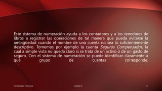 Este sistema de numeración ayuda a los contadores y a los tenedores de
libros a registrar las operaciones de tal manera que pueda evitarse la
ambigüedad cuando el nombre de una cuenta no sea lo suficientemente
descriptivo. Tomemos por ejemplo la cuenta Seguros Compensados, la
cual a simple vista no queda claro si se trata de un activo o de un gasto de
seguro. Con el sistema de numeración se puede identificar claramente a
qué grupo de cuentas corresponde.
Contabilidad Financiera Unidad IV 11
 