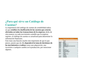 ¿Para qué sirve un Catálogo de
Cuentas?
La importancia del catálogo de cuentas de contabilidad radica
en que establece la clasificación de las cuentas que estarán
afectadas en todas las transacciones de la empresa, dicho de
otra manera, en cada movimiento contable que la empresa
registre, el catálogo de cuentas se actualizará para determinar la
información financiera.
Esto tiene una función mucho más importante de que lo que
parece, puesto que de ella dependerá la toma de decisiones de
los movimientos a realizar como una adquisición, una
inversión o cualquier cambio en la producción, por mencionar
algunos.
 