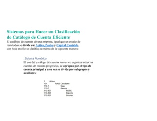 Sistemas para Hacer un Clasificación
de Catálogo de Cuenta Eficiente
El catálogo de cuentas de una empresa, igual que un estado de
resultados se divide en: Activo, Pasivo y Capital Contable,
con base en ello se clasifica u ordena de la siguiente manera:
. Sistema Numérico
El uso del catálogo de cuentas numérico organiza todas las
cuentas de manera progresiva, se agrupan por el tipo de
cuenta principal y a su vez se divide por subgrupos y
auxiliares:
 