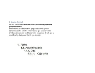 2. Sistema Decimal
En esta estructura se utilizan números distintos para cada
grupo de cuentas.
Previamente se debe crear los grupos de cuentas que se
declararán en los Estados Financieros y que a su vez serán
divididos únicamente en 10 diferentes conceptos, de allí que se
considera los dígitos del 0 al 9, por ejemplo:
 