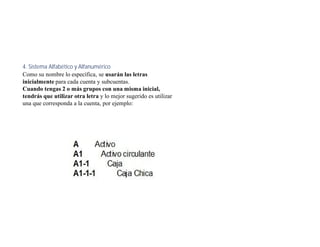 4. Sistema Alfabético y Alfanumérico
Como su nombre lo específica, se usarán las letras
inicialmente para cada cuenta y subcuentas.
Cuando tengas 2 o más grupos con una misma inicial,
tendrás que utilizar otra letra y lo mejor sugerido es utilizar
una que corresponda a la cuenta, por ejemplo:
 