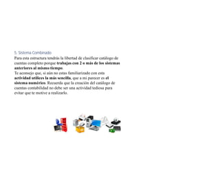 5. Sistema Combinado
Para esta estructura tendrás la libertad de clasificar catálogo de
cuentas completo porque trabajas con 2 o más de los sistemas
anteriores al mismo tiempo.
Te aconsejo que, si aún no estas familiarizado con esta
actividad utilices la más sencilla, que a mi parecer es el
sistema numérico. Recuerda que la creación del catálogo de
cuentas contabilidad no debe ser una actividad tediosa para
evitar que te motive a realizarlo.
 