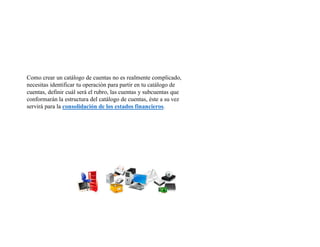 Como crear un catálogo de cuentas no es realmente complicado,
necesitas identificar tu operación para partir en tu catálogo de
cuentas, definir cuál será el rubro, las cuentas y subcuentas que
conformarán la estructura del catálogo de cuentas, éste a su vez
servirá para la consolidación de los estados financieros.
 