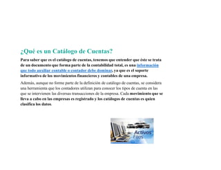¿Qué es un Catálogo de Cuentas?
Para saber que es el catálogo de cuentas, tenemos que entender que éste se trata
de un documento que forma parte de la contabilidad total, es una información
que todo auxiliar contable o contador debe dominar, ya que es el soporte
informativo de los movimientos financieros y contables de una empresa.
Además, aunque no forme parte de la definición de catálogo de cuentas, se considera
una herramienta que los contadores utilizan para conocer los tipos de cuenta en las
que se intervienen las diversas transacciones de la empresa. Cada movimiento que se
lleva a cabo en las empresas es registrado y los catálogos de cuentas es quien
clasifica los datos.
 