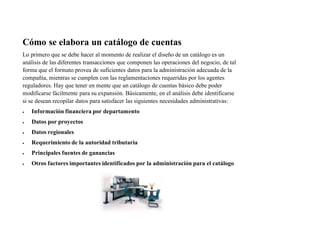 Cómo se elabora un catálogo de cuentas
Lo primero que se debe hacer al momento de realizar el diseño de un catálogo es un
análisis de las diferentes transacciones que componen las operaciones del negocio, de tal
forma que el formato provea de suficientes datos para la administración adecuada de la
compañía, mientras se cumplen con las reglamentaciones requeridas por los agentes
reguladores. Hay que tener en mente que un catálogo de cuentas básico debe poder
modificarse fácilmente para su expansión. Básicamente, en el análisis debe identificarse
si se desean recopilar datos para satisfacer las siguientes necesidades administrativas:
 Información financiera por departamento
 Datos por proyectos
 Datos regionales
 Requerimiento de la autoridad tributaria
 Principales fuentes de ganancias
 Otros factores importantes identificados por la administración para el catálogo
 