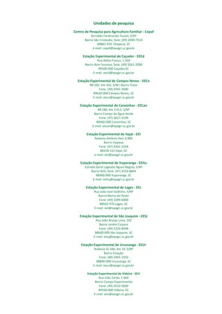 Unidades de pesquisa
Centro de Pesquisa para Agricultura Familiar - Cepaf
Servidão Ferdinando Tusset, S/Nº
Bairro São Cristovão, fone: (49) 2049-7510
89801-970 Chapecó, SC
e-mail: cepaf@epagri.sc.gov.br
Estação Experimental de Caçador - EECd
Rua Abílio Franco, 1.500
Bairro Bom Sucesso, fone: (49) 3561-2000
89500-000 Caçador,SC
E-mail: eecd@epagri.sc.gov.br
Estação Experimental de Campos Novos - EECn
BR 282, Km 342, S/Nº, Bairro Trevo
Fone: (49) 3541-3500
89620-000 Campos Novos, SC
E-mail: eecn@epagri.sc.gov.br
Estação Experimental de Canoinhas - EECan
BR 280, Km 219,5, S/Nº
Bairro Campo da Água Verde
Fone: (47) 3627-4199
89460-000 Canoinhas, SC
E-mail: eecan@epagri.sc.gov.br
Estação Experimental de Itajaí - EEI
Rodovia Antônio Heil, 6.800
Bairro Itaipava
Fone: (47) 3341-5244
88318-112 Itajaí, SC
e-mail: eei@epagri.sc.gov.br
Estação Experimental de Ituporanga - EEItu
Estrada Geral Lageado Águas Negras, S/Nº
Bairro N/D, fone: (47) 3533-8844
88400-000 Ituporanga, SC
E-mail: eeitu@epagri.sc.gov.br
Estação Experimental de Lages - EEL
Rua João José Godinho, S/Nº
Bairro Morro do Posto
Fone: (49) 3289-6400
88502-970 Lages, SC
E-mail: eel@epagri.sc.gov.br
Estação Experimental de São Joaquim - EESJ
Rua João Araújo Lima, 102
Bairro Jardim Caiçara
Fone: (49) 3233-8448
88600-000 São Joaquim, SC
E-mail: eesj@epagri.sc.gov.br
Estação Experimental de Urussanga - EEUr
Rodovia SC 446, Km 19, S/Nº
Bairro Estação
Fone: (48) 3465-1933
88840-000 Urussanga, SC
E-mail: eeur@epagri.sc.gov.br
Estação Experimental de Videira - EEV
Rua João Zardo, 1.660
Bairro Campo Experimental
Fone: (49) 3533-5600
89560-000 Videira, SC
E-mail: eev@epagri.sc.gov.br
 