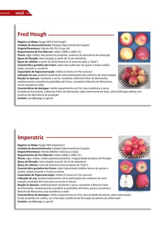 MAÇÃ
Fred Hough
Registro no Mapa: Epagri 403 (Fred Hough)
Unidade de desenvolvimento: Estação Experimental de Caçador
Origem/Parentesco: híbrido (NJ-76 x Coop-14)
Requerimento de frio hibernal: médio (1000 a 1200 U.F.)
Planta: vigor médio, alto potencial produtivo, ausência de alternância de produção
Época de floração: meia estação (a partir de 15 de setembro)
Época de colheita: a partir de 20 de fevereiro (3 semanas após a “Gala”)
Característica gustativa dos frutos: sabor doce (alto teor de açúcar e baixa acidez);
polpa crocante e suculenta
Capacidade de frigoconservação: média (3 meses em frio comum)
Indicação de uso: predominantemente como polinizadora de cultivares de meia estação
Reação às doenças: resistente à sarna; resistente à Mancha Foliar de Glomerella;
medianamente suscetível às podridões de frutos; suscetível à Mancha de Marsonina;
muito suscetível a oídio
Características de destaque: médio requerimento em frio; boa resistência à sarna
(resistência horizontal), à Mancha Foliar de Glomerella; sabor extremamente doce; alta frutificação efetiva com
ausência de alternância de produção
Contato: eecd@epagri.sc.gov.br
Imperatriz
Registro no Mapa: Epagri 404 (Imperatriz)
Unidade de desenvolvimento: Estação Experimental de Caçador
Origem/Parentesco: híbrido (Mollie’s Delicious x Gala)
Requerimento de frio hibernal: médio (1000 a 1200 U.F.)
Planta: vigor médio, médio potencial produtivo, irregularidade de época de floração
Época de floração: meia estação (a partir de 15 de setembro)
Época de colheita: início de fevereiro (mesma época da “Gala”)
Característica gustativa dos frutos: sabor balanceado (médios teores de açúcar e
acidez); polpa crocante e muito suculenta
Capacidade de frigoconservação: média (3 meses em frio comum)
Indicação de uso: predominantemente como polinizadora de cultivares de meia
estação; produção de frutos para consumo in natura
Reação às doenças: medianamente resistente à sarna; resistente à Mancha Foliar
de Glomerella; medianamente suscetível às podridões de frutos; pouco suscetível à
Mancha de Marsonina; boa resistência a oídio
Características de destaque: médio requerimento em frio; boa sanidade de planta; sabor balanceado;
frutos atraentes em calibre, cor e formato; tendência de formação do pedúnculo deformado
Contato: eecd@epagri.sc.gov.br
 